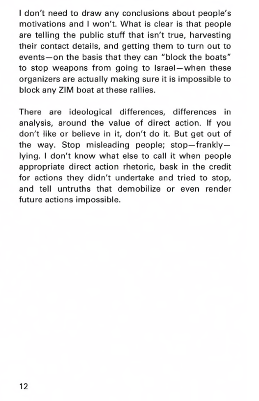 | don’t need to draw any conclusions about people’s motivations and | won’t. What is clear is that people are telling the public stuff that isn’t true, harvesting their contact details, and getting them to turn out to events—on the basis that they can “block the boats” to stop weapons from going to Israel—when these organizers are actually making sure it is impossible to block any ZIM boat at these rallies.  There are ideological differences, differences in analysis, around the value of direct action. If you don’t like or believe in it, don’t do it. But get out of the way. Stop misleading people; stop—frankly— lying. | don’t know what else to call it when people appropriate direct action rhetoric, bask in the credit for actions they didn’t undertake and tried to stop, and tell untruths that demobilize or even render future actions impossible.  12 